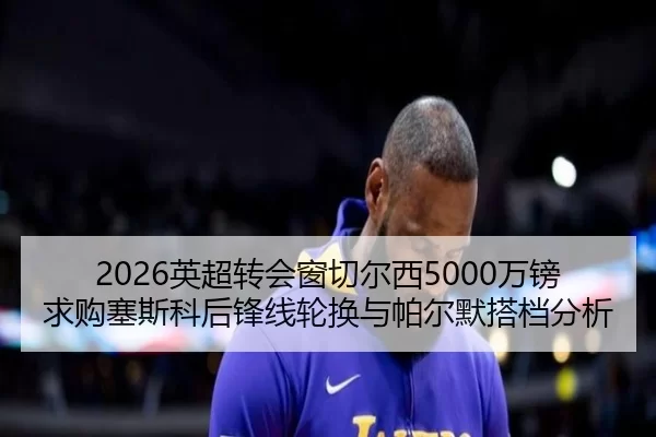 2026英超转会窗切尔西5000万镑求购塞斯科后锋线轮换与帕尔默搭档分析