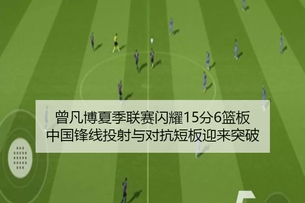 曾凡博夏季联赛闪耀15分6篮板 中国锋线投射与对抗短板迎来突破